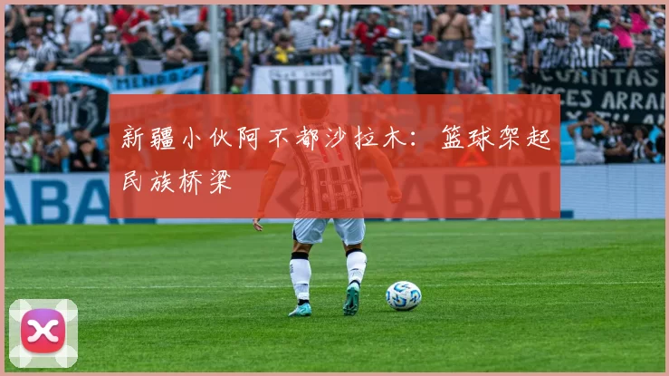 新疆小伙阿不都沙拉木：篮球架起民族桥梁