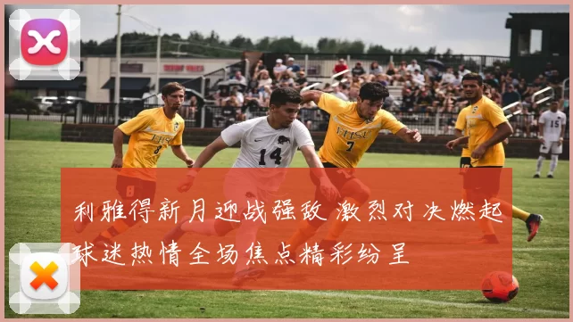 利雅得新月迎战强敌 激烈对决燃起球迷热情全场焦点精彩纷呈
