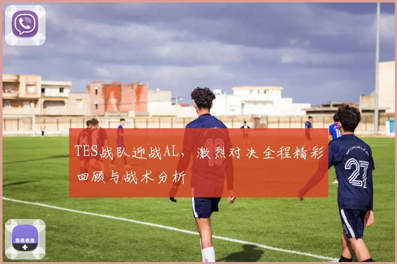 TES战队迎战AL，激烈对决全程精彩回顾与战术分析