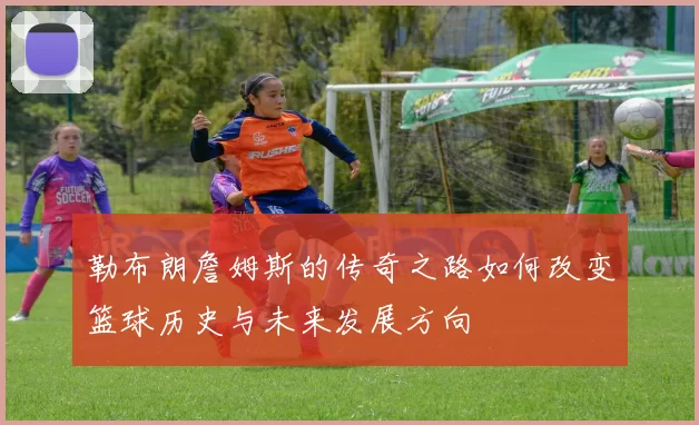 勒布朗詹姆斯的传奇之路如何改变篮球历史与未来发展方向