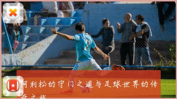 阿利松的守门之道与足球世界的传奇之旅