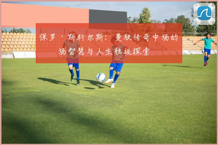 保罗·斯科尔斯：曼联传奇中场的球场智慧与人生轨迹探索