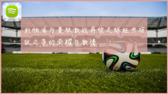 利物浦与曼联激战再续足球经典宿敌之争的荣耀与激情