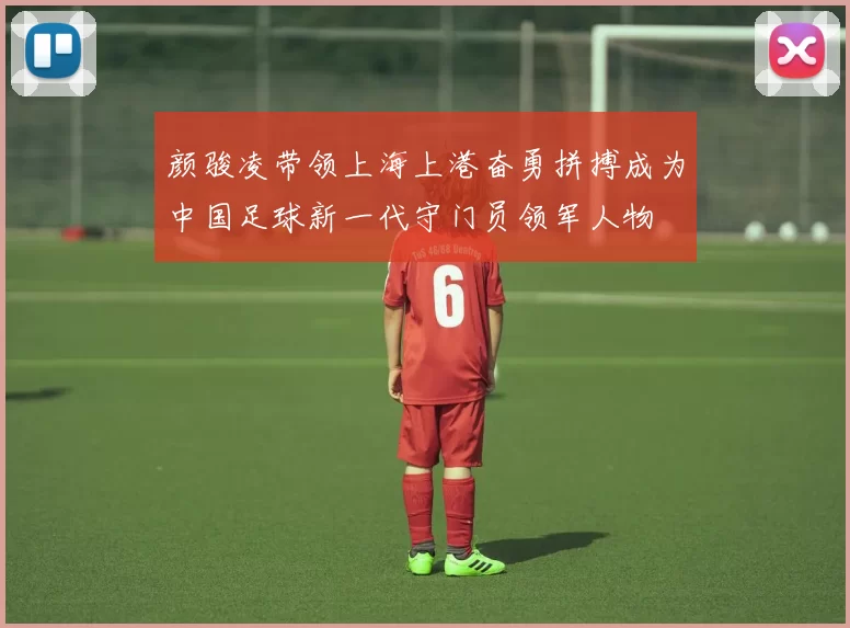 颜骏凌带领上海上港奋勇拼搏成为中国足球新一代守门员领军人物