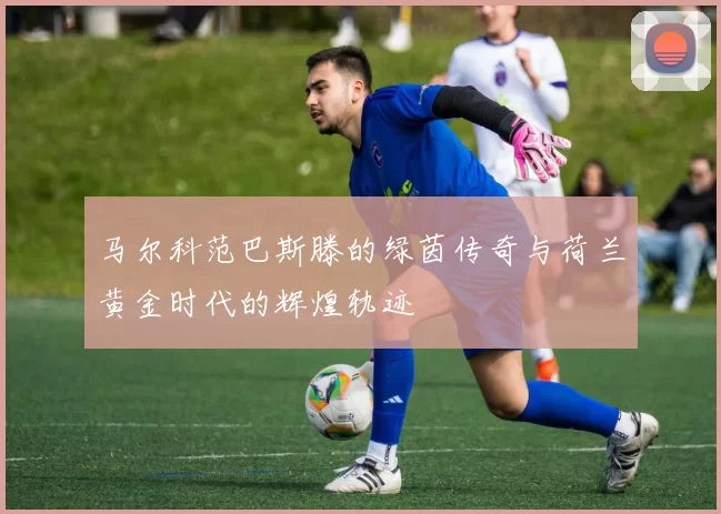 马尔科范巴斯滕的绿茵传奇与荷兰黄金时代的辉煌轨迹