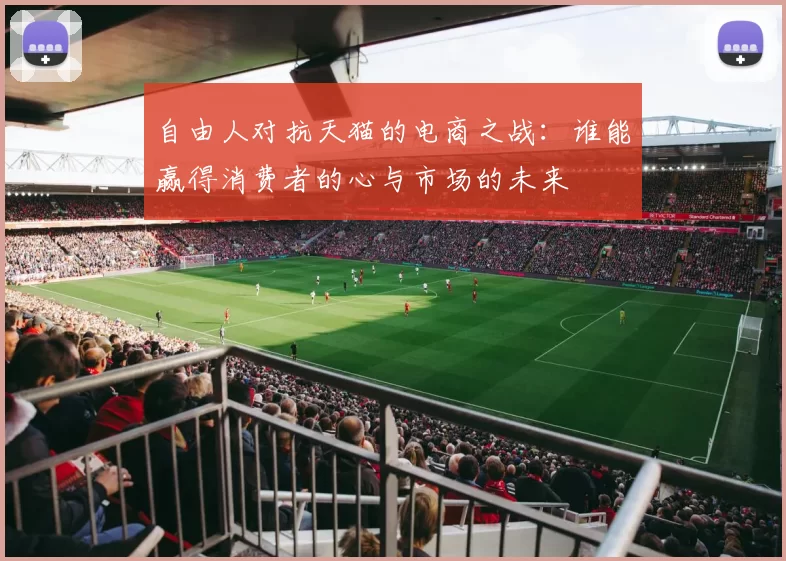 自由人对抗天猫的电商之战：谁能赢得消费者的心与市场的未来