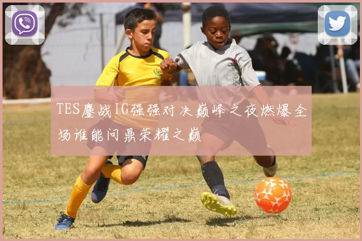 TES鏖战IG强强对决巅峰之夜燃爆全场谁能问鼎荣耀之巅