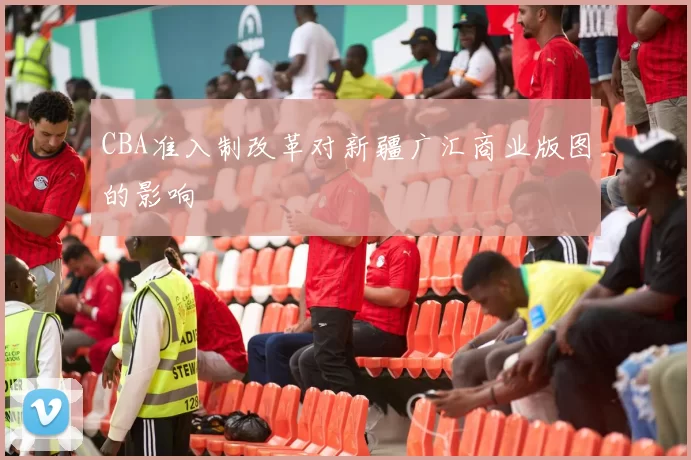 CBA准入制改革对新疆广汇商业版图的影响