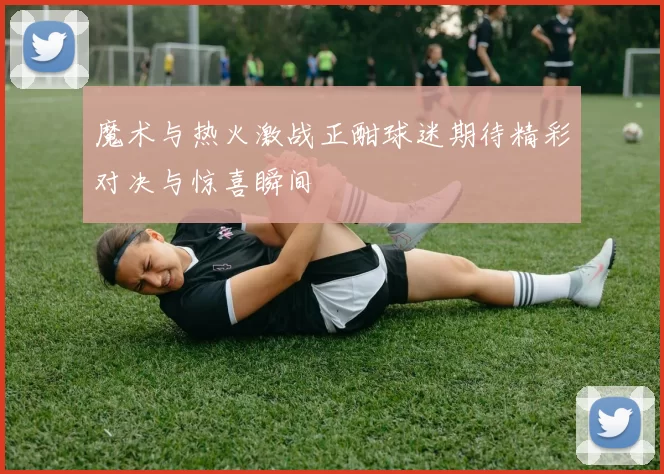 魔术与热火激战正酣球迷期待精彩对决与惊喜瞬间