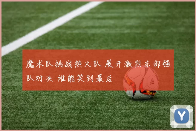魔术队挑战热火队 展开激烈东部强队对决 谁能笑到最后