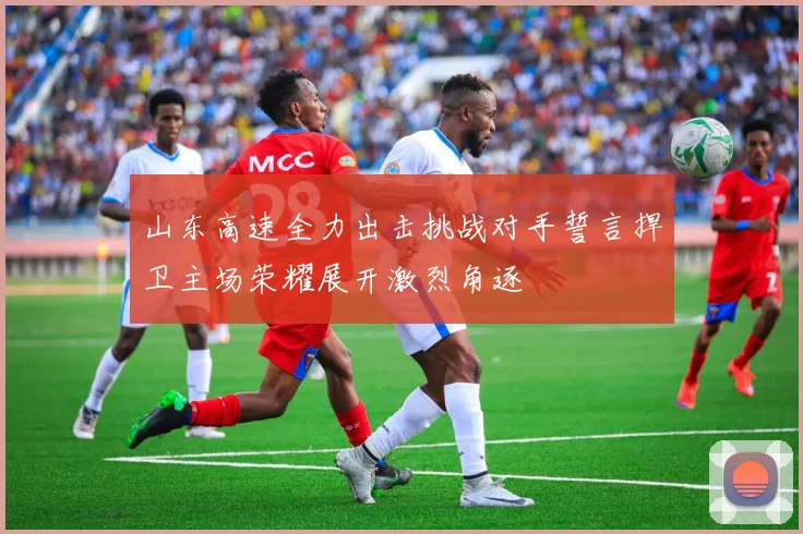 山东高速全力出击挑战对手誓言捍卫主场荣耀展开激烈角逐