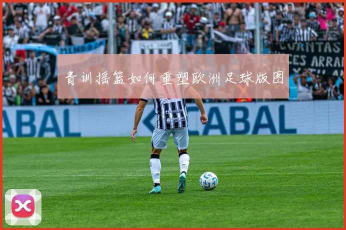 青训摇篮如何重塑欧洲足球版图