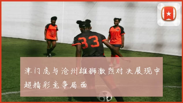 津门虎与沧州雄狮激烈对决展现中超精彩竞争局面