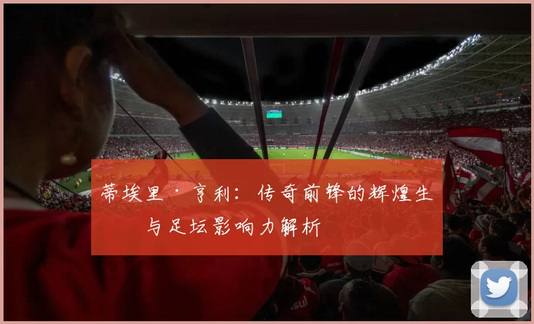 蒂埃里·亨利：传奇前锋的辉煌生涯与足坛影响力解析