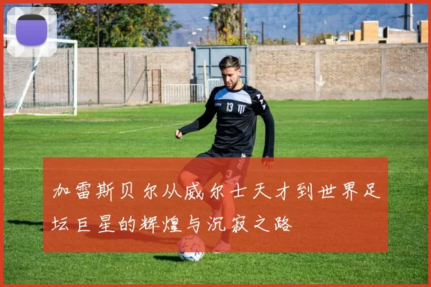 加雷斯贝尔从威尔士天才到世界足坛巨星的辉煌与沉寂之路