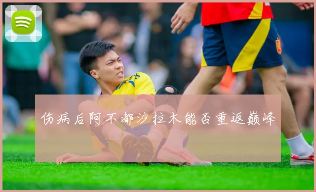 伤病后阿不都沙拉木能否重返巅峰