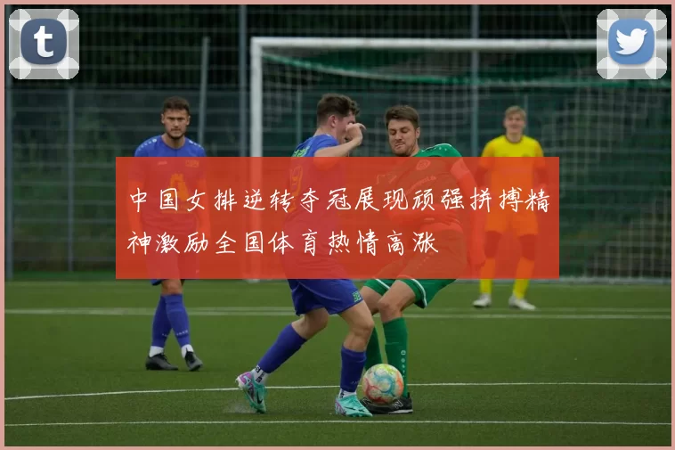 中国女排逆转夺冠展现顽强拼搏精神激励全国体育热情高涨